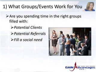 1) What Groups/Events Work for You
Are you spending time in the right groups
filled with:
Potential Clients
Potential Referrals
Fill a social need
 