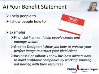 A) Your Benefit Statement
I help people to …
I show people how to …
Examples:
Financial Planner: I help people create and
manage wealth
Graphic Designer: I show you how to present your
perfect image to attract your ideal client
Business Consultant: I show business owners how
to build profitable companies by working smarter,
not harder, with their resources
 