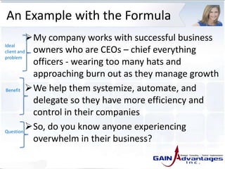 An Example with the Formula
My company works with successful business
owners who are CEOs – chief everything
officers - wearing too many hats and
approaching burn out as they manage growth
We help them systemize, automate, and
delegate so they have more efficiency and
control in their companies
So, do you know anyone experiencing
overwhelm in their business?
Ideal
client and
problem
Benefit
Question
 