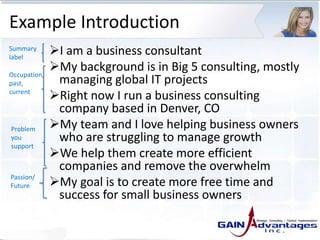 Example Introduction
I am a business consultant
My background is in Big 5 consulting, mostly
managing global IT projects
Right now I run a business consulting
company based in Denver, CO
My team and I love helping business owners
who are struggling to manage growth
We help them create more efficient
companies and remove the overwhelm
My goal is to create more free time and
success for small business owners
Summary
label
Occupation,
past,
current
Problem
you
support
Passion/
Future
 