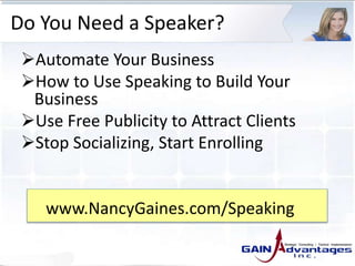 Do You Need a Speaker?
Automate Your Business
How to Use Speaking to Build Your
Business
Use Free Publicity to Attract Clients
Stop Socializing, Start Enrolling
www.NancyGaines.com/Speaking
 