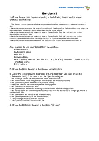 Business Process Management
Exercise n.4
1 - Create the use case diagram according to the following elevator control system
functional requirements:
1. The elevator control system shall allow the passenger to call the elevator and to select the destination
floor;
2. When the passenger pushes the external button (to call the elevator), or the internal button (to select the
destination floor), the central control system switches the button light on;
3. When the passenger calls the elevator or selects the destination floor, the central control system
opens/closes the elevator door;
4. When the passenger calls the elevator or selects the destination floor, the central control system
moves/stops the elevator to/at the passenger call floor or to/at the passenger destination floor.
5. When the passenger leaves the elevator, the central control system switches the button light off.
Also, describe the use case “Select Floor” by specifying:
• Use case name
• Participating actors
• Description
• Entry conditions
• Flow of events (see use case description at point 3. Pay attention: consider JUST the
interface events)
• Exit conditions
2 - Create the Class diagram of the elevator control system.
3 - According to the following description of the “Select Floor” use case, create the
1) Sequence, the 2) Collaboration and the 3) Activity diagram:
1. The passenger pushes the destination floor button (internal button);
2. The internal button sends the system the order to select the direction (up/down);
3. The system changes the elevator status (from idle to busy);
4.The system switches the floor button (internal button) light on;
5. The system closes the elevator door;
6. The system moves the elevator according to the destination floor direction (up/down);
7. The elevator sends the system the order to control if the floor that the elevator is going to get through is
the destination one;
8. The system stops the elevator at the destination floor;
9. The system opens the door at the destination floor;
10. The passenger moves outside the elevator;
11. The system switches the internal button off.
4 - Create the Statechart diagram of the object “Elevator”.
 