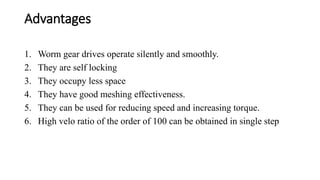 Advantages
1. Worm gear drives operate silently and smoothly.
2. They are self locking
3. They occupy less space
4. They have good meshing effectiveness.
5. They can be used for reducing speed and increasing torque.
6. High velo ratio of the order of 100 can be obtained in single step
 