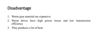 Disadvantage
1. Worm gear material are expansive
2. Worm drives have high power losses and low transmission
efficiency
3. They produces a lot of heat
 