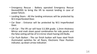 • Emergency Rescue : Battery operated Emergency Rescue
Device(ERD) to bring the lift to nearest landing in case of
power failure.
• Landing Doors : All the landing entrances will be protected by
M.S Imperforated Door.
• Car Door : Entrance will be protected by M.S Imperforated
Door.
• Lift Car : The lift car will have S.S.304 grade. 1.2mm thickness
Mirror and matt sheet panel combination for side panels and
the false ceiling will be of S.S mirror sheet having LED Bulbs.
• Car Push Button : The car finish button will have steel finish
illuminated switches for all floors, Electronic Floor Position
indicator, up down arrow indication
14
 