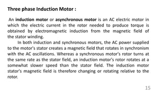 An induction motor or asynchronous motor is an AC electric motor in
which the electric current in the rotor needed to produce torque is
obtained by electromagnetic induction from the magnetic field of
the stator winding.
In both induction and synchronous motors, the AC power supplied
to the motor's stator creates a magnetic field that rotates in synchronism
with the AC oscillations. Whereas a synchronous motor's rotor turns at
the same rate as the stator field, an induction motor's rotor rotates at a
somewhat slower speed than the stator field. The induction motor
stator's magnetic field is therefore changing or rotating relative to the
rotor.
Three phase Induction Motor :
15
 