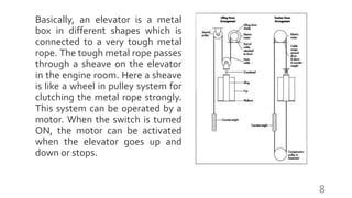 Basically, an elevator is a metal
box in different shapes which is
connected to a very tough metal
rope. The tough metal rope passes
through a sheave on the elevator
in the engine room. Here a sheave
is like a wheel in pulley system for
clutching the metal rope strongly.
This system can be operated by a
motor. When the switch is turned
ON, the motor can be activated
when the elevator goes up and
down or stops.
8
 