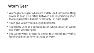 • Warm gear are gear which are widely used for transmitting
power at high velo ratios between non intersecting shaft
that are generally, but not necessarily , at right angle
• It can give velocity ratio as 300:1vor more.
• It is mostly used as a speed reducer ,which consist of worm
and worm wheel or gear
• The worm wheel or gear is similar to a helical gear with a
face curved to conform to shape of worm
Worm Gear
 