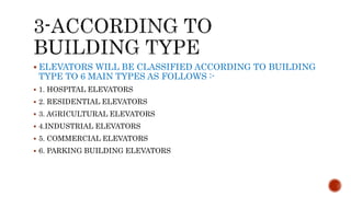  ELEVATORS WILL BE CLASSIFIED ACCORDING TO BUILDING
TYPE TO 6 MAIN TYPES AS FOLLOWS :-
 1. HOSPITAL ELEVATORS
 2. RESIDENTIAL ELEVATORS
 3. AGRICULTURAL ELEVATORS
 4.INDUSTRIAL ELEVATORS
 5. COMMERCIAL ELEVATORS
 6. PARKING BUILDING ELEVATORS
 