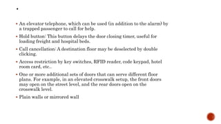  An elevator telephone, which can be used (in addition to the alarm) by
a trapped passenger to call for help.
 Hold button: This button delays the door closing timer, useful for
loading freight and hospital beds.
 Call cancellation: A destination floor may be deselected by double
clicking.
 Access restriction by key switches, RFID reader, code keypad, hotel
room card, etc..
 One or more additional sets of doors that can serve different floor
plans. For example, in an elevated crosswalk setup, the front doors
may open on the street level, and the rear doors open on the
crosswalk level.
 Plain walls or mirrored wall
 