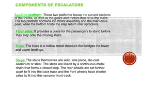 COMPONENTS OF ESCALATORS
Landing platform: These two platforms house the curved sections
of the tracks, as well as the gears and motors that drive the stairs.
The top platform contains the motor assembly and the main drive
gear, while the bottom holds the step return idler sprockets.
Floor plate: It provides a place for the passengers to stand before
they step onto the moving stairs.
Truss: The truss is a hollow metal structure that bridges the lower
and upper landings.
Steps: The steps themselves are solid, one piece, die-cast
aluminum or steel. The steps are linked by a continuous metal
chain that forms a closed loop. The rear wheels are set further
apart to fit into the back track and the front wheels have shorter
axles to fit into the narrower front track.
 