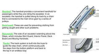 Handrail: The handrail provides a convenient handhold for
passengers while they are riding the escalator. In an
escalator, the handrail is pulled along its track by a chain
that is connected to the main drive gear by a series of
pulleys.
Deck board: These are used for preventing clothing from
getting caught and other such problems.
Balustrade: The side of an escalator extending above the
Steps, which includes Skirt Guard, Interior Panel, Deck
Board and Moving Handrails.
Tracks: The track system is built into the truss to
guide the step chain, which continuously pulls
the steps from the bottom platform and back to
the top in an endless loop.
 