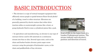 BASIC INTRODUCTION
 The elevator is a type of vertical transport equipment that
efficiently moves people or goods between floors (levels,decks)
of a building, vessel or other structure. Elevators are
generally powered by electric motors that either drive
traction cables or counterweight systems like a hoist, or
pump hydraulic fluid to raise a cylindrical piston like a jack.
 In agriculture and manufacturing, an elevator is any type of
conveyor device used to lift materials in a continuous
stream into bins or silos. Several types exist, such as the
chain and bucket bucket elevator, grain auger screw
conveyor using the principle of Archimedes' screw, or the
chain and paddles/forks of hay elevators
A set of lifts in the lower level of a
London Underground station. The
arrows indicate each elevator's
position and direction of travel.
 