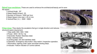 Spiral type escalators: These are used to enhance the architectural beauty and to save
the space.
1 Inclined Angle : 30"
2 Rated Speed [m/sec] : 25
3 Number of Persons : 6300 per hour
4 Rated Speed (mtrs./sec.) :25 m/ min.
5 Vertical Rise ( m ) : 3500 ~ 6600
Criss-cross: They stacks the escalators that go in single direction and reduces
structural space requirement.
1 Step width: 600 / 800 / 1000
2 Power: 300V / 50 Hz / 3p
3 Handrails: Rubber /Stainless steel.
4 Step: stainless steel.
5 Landing plate: anti skid stainless steel.
6 Operation: Emergency stop button / Key switch / Inspection operation.
7 Illumination: lighting under upper and lower landing steps.
8 Indicator: Failure indicator on control cabinet.
 