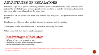 It helps a large no. of people in moving from one place to another at the same time and they
reduce the need of elevator because people would not have to wait for elevator and escalator
can carry a large no. of people at the same time.
It is helpful for the people that have pain in their legs and joints i.e it provide comfort to the
people
Escalators are effective when used as a mean of guidance and circulation.
Their speed can be adjustied which is helpful in managing the crowd.
When turned off they can be used a staircase.
Disadvantages of Escalators
1.Waste of energy when not in use.
2.Possible Injuries when stopped suddenly
3.Source of fear for small children
Sources of information- slideshare, knowledge knowhow,wikipediya,standraed sizes and data from net and through
teachers cunsultants.
 
