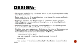 DESIGN:-
 An elevator is essentially a platform that is either pulled or pushed up by
a mechanical means.
 In the past, elevator drive mechanisms were powered by steam and water
hydraulic pistons or by hand.
 Hydraulic elevators use the principles of hydraulics (in the sense of
hydraulic power) to pressurize an above ground or in-ground piston to
raise and lower the car.
 The most common configuration for elevator door is to have two panels
that meet in the middle, and slide open laterally.
 Machine room-less elevators are designed so that most of the components
fit within the shaft containing the elevator car; and a small cabinet
houses the elevator controller.the benefits of MRL are
-creates more usable space
-use less energy (70-80% less than hydraulic elevators)
-uses no oil
-can operate at faster speeds than hydraulics but not normal traction
units.
 