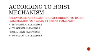 ELEVATORS ARE CLASSIFIED ACCORDING TO HOIST
MECHANISM TO 4 MAIN TYPES AS FOLLOWS:-
 1.HYDRAULIC ELEVATORS
 2.TRACTION ELEVATORS
 3.CLIMBING ELEVATORS
 4.PNEUMATIC ELEVATORS
 