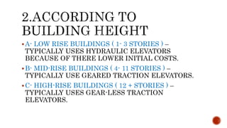 A- LOW RISE BUILDINGS ( 1- 3 STORIES ) –
TYPICALLY USES HYDRAULIC ELEVATORS
BECAUSE OF THERE LOWER INITIAL COSTS.
B- MID-RISE BUILDINGS ( 4- 11 STORIES ) –
TYPICALLY USE GEARED TRACTION ELEVATORS.
C- HIGH-RISE BUILDINGS ( 12 + STORIES ) –
TYPICALLY USES GEAR-LESS TRACTION
ELEVATORS.
 