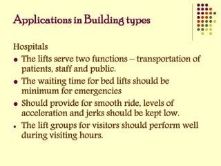 Hospitals
 The lifts serve two functions – transportation of
patients, staff and public.
 The waiting time for bed lifts should be
minimum for emergencies
 Should provide for smooth ride, levels of
acceleration and jerks should be kept low.
 The lift groups for visitors should perform well
during visiting hours.
Applications in Building types
 