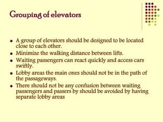 Grouping of elevators
 A group of elevators should be designed to be located
close to each other.
 Minimize the walking distance between lifts.
 Waiting passengers can react quickly and access cars
swiftly.
 Lobby areas the main ones should not be in the path of
the passageways.
 There should not be any confusion between waiting
passengers and passers by should be avoided by having
separate lobby areas
 