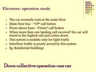 Down collective operation-one car
 The car normally rests at the main floor
 Main floor has – “UP” call button
 Floors above have- “Down” call button
 When more than one landing call received’ the car will
travel to the highest call and comes down
 This system is suitable only for light traffic
 Interfloor traffic is poorly served by this system.
 Eg. Residential buildings
Elevators- operation mode
 