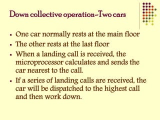 Down collective operation-Two cars
 One car normally rests at the main floor
 The other rests at the last floor
 When a landing call is received, the
microprocessor calculates and sends the
car nearest to the call.
 If a series of landing calls are received, the
car will be dispatched to the highest call
and then work down.
 