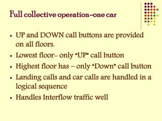 Full collective operation-one car
 UP and DOWN call buttons are provided
on all floors.
 Lowest floor- only “UP” call button
 Highest floor has – only “Down” call button
 Landing calls and car calls are handled in a
logical sequence
 Handles Interflow traffic well
 