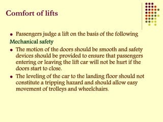 Comfort of lifts
 Passengers judge a lift on the basis of the following
Mechanical safety
 The motion of the doors should be smooth and safety
devices should be provided to ensure that passengers
entering or leaving the lift car will not be hurt if the
doors start to close.
 The leveling of the car to the landing floor should not
constitute a tripping hazard and should allow easy
movement of trolleys and wheelchairs.
 