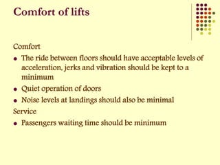 Comfort
 The ride between floors should have acceptable levels of
acceleration, jerks and vibration should be kept to a
minimum
 Quiet operation of doors
 Noise levels at landings should also be minimal
Service
 Passengers waiting time should be minimum
Comfort of lifts
 