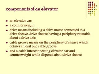 components of an elevator
 an elevator car,
 a counterweight,
 drive means including a drive motor connected to a
drive sheave, drive sheave having a periphery rotatable
about a drive axis,
 cable groove means on the periphery of sheave which
defines at least one cable groove,
 and a cable interconnecting elevator car and
counterweight while disposed about drive sheave
 