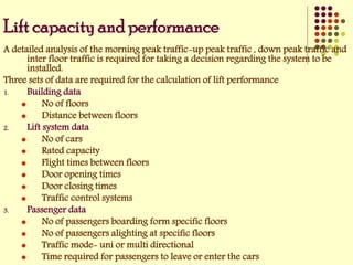 Lift capacity and performance
A detailed analysis of the morning peak traffic-up peak traffic , down peak traffic and
inter floor traffic is required for taking a decision regarding the system to be
installed.
Three sets of data are required for the calculation of lift performance
1. Building data
 No of floors
 Distance between floors
2. Lift system data
 No of cars
 Rated capacity
 Flight times between floors
 Door opening times
 Door closing times
 Traffic control systems
3. Passenger data
 No of passengers boarding form specific floors
 No of passengers alighting at specific floors
 Traffic mode- uni or multi directional
 Time required for passengers to leave or enter the cars
 