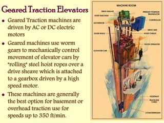 Geared Traction Elevators
 Geared Traction machines are
driven by AC or DC electric
motors
 Geared machines use worm
gears to mechanically control
movement of elevator cars by
"rolling" steel hoist ropes over a
drive sheave which is attached
to a gearbox driven by a high
speed motor.
 These machines are generally
the best option for basement or
overhead traction use for
speeds up to 350 ft/min.
 