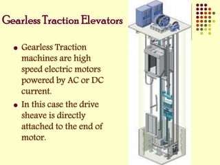  Gearless Traction
machines are high
speed electric motors
powered by AC or DC
current.
 In this case the drive
sheave is directly
attached to the end of
motor.
Gearless Traction Elevators
 