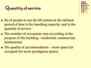 Quantity of service
 No of people to use the lift system in the defined
period of time is the handling capacity, and is the
quantity of service
 The number of occupants vary according ot the
purpose of the building- residential, commercial,
institutional
 The quality of accommodation – more space for
occupant for more prestigious spaces.
 