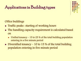 Applications in Building types
Office buildings
 Traffic peaks- starting of working hours
 The handling capacity requirement is calculated based
on
 Unified tenancy – 15 to 25 % of the total building population
entering in a five minute period
 Diversified tenancy – 10 to 15 % of the total building
population entering in five minute period
 