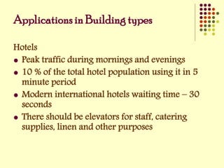 Hotels
 Peak traffic during mornings and evenings
 10 % of the total hotel population using it in 5
minute period
 Modern international hotels waiting time – 30
seconds
 There should be elevators for staff, catering
supplies, linen and other purposes
Applications in Building types
 