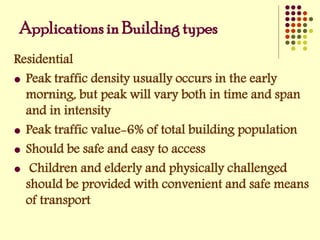Residential
 Peak traffic density usually occurs in the early
morning, but peak will vary both in time and span
and in intensity
 Peak traffic value-6% of total building population
 Should be safe and easy to access
 Children and elderly and physically challenged
should be provided with convenient and safe means
of transport
Applications in Building types
 