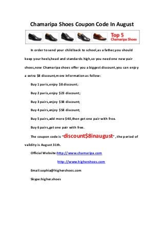 Chamaripa Shoes Coupon Code In August
In order to send your child back to school,as a father,you should
keep your heels,head and standards high,so you need one new pair
shoes,now Chamaripa shoes offer you a biggest discount,you can enjoy
a extra $8 discount,more information as follow:
Buy 1 paris,enjoy $8 discount;
Buy 2 paris,enjoy $23 discount;
Buy 3 pairs,enjoy $38 discount;
Buy 4 pairs,enjoy $58 discount;
Buy 5 pairs,add more $40,then get one pair with free.
Buy 6 pairs,get one pair with free.
The coupon code is “discount$8inaugust” , the period of
validity is August 31th.
Official Website:http://www.chamaripa.com
http://www.highershoes.com
Email:sophia@highershoes.com
Skype:higher.shoes
 