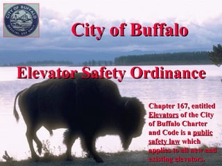 City of Buffalo

Elevator Safety Ordinance
                 Chapter 167, entitled
                 Elevators of the City
                 of Buffalo Charter
                 and Code is a public
                 safety law which
                 applies to all new and
                 existing elevators.
 