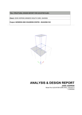 Title: STRUCTURAL DESIGN REPORT FOR ELEVATOR SLAB:-
Client: JOHN HOPKINS ARAMCO HEALTH CARE, DAHRAN
Project: WOMENS AND CHILDRENS CENTER – BUILDING 552
ANALYSIS & DESIGN REPORT
JHAH, DAHRAN
Model File: ELEVATOR CORE WALL, Revision 0
11/29/2020
 