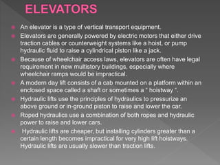  An elevator is a type of vertical transport equipment.
 Elevators are generally powered by electric motors that either drive
traction cables or counterweight systems like a hoist, or pump
hydraulic fluid to raise a cylindrical piston like a jack.
 Because of wheelchair access laws, elevators are often have legal
requirement in new multistory buildings, especially where
wheelchair ramps would be impractical.
 A modern day lift consists of a cab mounted on a platform within an
enclosed space called a shaft or sometimes a “ hoistway “.
 Hydraulic lifts use the principles of hydraulics to pressurize an
above ground or in-ground piston to raise and lower the car.
 Roped hydraulics use a combination of both ropes and hydraulic
power to raise and lower cars.
 Hydraulic lifts are cheaper, but installing cylinders greater than a
certain length becomes impractical for very high lift hoistways.
Hydraulic lifts are usually slower than traction lifts.
 