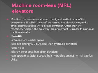  Machine room-less elevators are designed so that most of the
components fit within the shaft containing the elevator car; and a
small cabinet houses the elevator controller. Other than the
machinery being in the hoistway, the equipment is similar to a normal
traction elevator.
 Benefits
• creates more usable space
 use less energy (70-80% less than hydraulic elevators)
 uses no oil
 slightly lower cost than other elevators
 can operate at faster speeds than hydraulics but not normal traction
 Units.
 