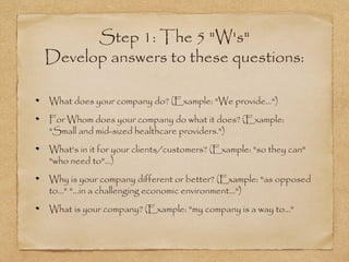 Step 1: The 5 "W's"
Develop answers to these questions:
What does your company do? (Example: "We provide...")
For Whom does your company do what it does? (Example:
"Small and mid-sized healthcare providers.")
What's in it for your clients/customers? (Example: "so they can"
"who need to"...)
Why is your company different or better? (Example: "as opposed
to..." "...in a challenging economic environment...")
What is your company? (Example: "my company is a way to..."

 
