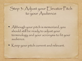 Step 3: Adjust your Elevator Pitch
to your Audience
Although your pitch is memorized, you
should still be ready to adjust your
terminology and your acronyms to fit your
audience.
Keep your pitch current and relevant.

 