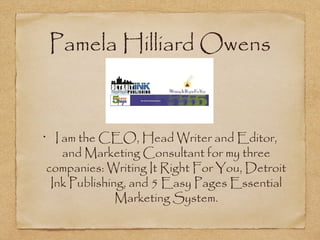 Pamela Hilliard Owens

I am the CEO, Head Writer and Editor,
and Marketing Consultant for my three
companies: Writing It Right For You, Detroit
Ink Publishing, and 5 Easy Pages Essential
Marketing System.

•

 