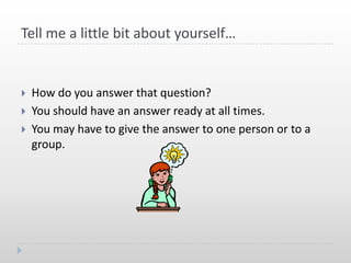 Tell me a little bit about yourself…


   How do you answer that question?
   You should have an answer ready at all times.
   You may have to give the answer to one person or to a
    group.
 