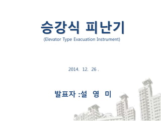 2014. 12. 26 .
발표자 :설 영 미
승강식 피난기
(Elevator Type Evacuation Instrument)
 