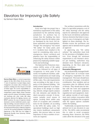Public Safety



Elevators for Improving Life Safety
by Samson Rajan Babu



                                                        Introduction                                  The architect (sometimes with the
                                                            Every new high-rise project has a     help of a specialist) prepares a set of
                                                        mandatory requirement of life safety      life safety drawings and life safety
                                                        assessment by the authority having        reports for submission and approval
                                                        jurisdiction. An architect has to         by the local civil defense authorities.
                                                        ensure that the building has been         Various elements that help in evacu-
                                                        designed to meet the life safety codes    ation in case of emergency are high-
                                                        as mandated by the local civil de-        lighted on these drawings. The au-
                                                        fense authorities and municipalities.     thorities review the provisions and
                                                        Though “fire emergency” has meant         approve and/or demand more to grant
                                                        “life safety” for many years, post        an approval.
                                                        9/11 incidents have resulted in the           In approving any “life safety
                                                        need for considering other sorts of       scheme,” the authorities must look
                                                        emergencies. Hence, architects and        for the provision of firefighter eleva-
                                                        planners have the responsibility of       tors. Even though the minimum
                                                        enhancing life safety features within     requirement is one fireman’s eleva-
                                                        projects by employing suitable equip-     tor per building, authorities may
                                                        ment and technology.                      demand more fireman’s elevators,
                                                            The National Fire Protection Asso-    depending on the floor plate and
                        Presented at the                ciation (NFPA) series of life safety      access conditions.
                                                        codes are followed for all types of       Evacuation Management
                                                        occupancies in most parts of the              Any professionally managed build-
                                                        world. For healthcare facilities, addi-   ing should have an in-house team
                                                        tional considerations are made using      of emergency responders for crisis
                                                        British Health Technical Memorandum       management. This team should have
Samson Rajan Babu is a vertical transportation
                                                        (HTM) codes. The code requirements        an evacuation manager, evacuation
engineer for Burt Hill in Dubai. He has more than
11 years of experience in project design, project       vary according to the type of occu-       coordinators, floor wardens and an
management and project sales of elevators and           pancy of the planned building. “Life      evacuation plan for different levels
escalators, including more than 10 years in the Gulf    safety scheme approval” is an impor-      of threats. They should also be fam-
of Arabia region. His current responsibilities in-      tant phase in the design of a build-      iliar with the tools and equipment
clude expert services on project planning, vertical-    ing, wherein, design experts analyze      available for evacuation purposes,
transportation system design, project execution                                                   regularly test such equipment, main-
                                                        the risk elements and identify the
quality control for elevator and escalator systems
                                                        ideal evacuation concept. It incorp-      tain upkeep records of such equip-
and interfacing with other trades (life safety,
                                                        orates suitably sized means of            ment and conduct evacuation drills
mechanical, electrical, fire fighting, interiors, and
BMS/IT systems). His areas of expertise includes        egress, locating them within easy         regularly to familiarize the occupants
destination controls, double-deck systems, super-       reach of occupants and considera-         with the egress options available
high-rise buildings, evacuation elevators and evac-     tions for the disabled, all according     within the building.
uation communication systems. He is a member of         to the NFPA life safety codes. For            Traditionally, occupants have been
the International Association of Elevator Engineers     specialized buildings (such as high       advised not to use elevators in case
in the U.K. He received his Bachelor of Mechanical
                                                        rise, towers, healthcare, amusement       of fire. The NFPA codes recommend
Engineering in May 1994 from the College of
                                                        parks), this process takes on more        this in order to avoid occupants
Engineering (Guindy), Anna University, Chennai,
Tamil Nadu, India.                                      importance in that a number of revi-      misusing them. However, the NFPA
                                                        sions are required.                       codes allow the elevators to be used
                                                                                                                                   Continued
78         ELEVATOR WORLD India • 2nd Quarter 2010 •
 