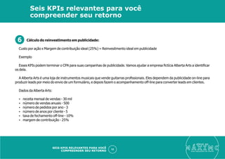 Cálculo do reinvestimento em publicidade:
Custo por ação x Margem de contribuição ideal (25%) = Reinvesitmento ideal em publicidade
Exemplo
Esses KPIs podem terminar o CPA para suas campanhas de publicidade. Vamos ajudar a empresa ﬁctícia Alberta Arts a identiﬁcar
os dela.
A Alberta Arts é uma loja de instrumentos musicais que vende guitarras proﬁssionais. Eles dependem da publicidade on-line para
produzir leads por meio do envio de um formulário, e depois fazem o acompanhamento off-line para converter leads em clientes.
Dados da Alberta Arts:
Ÿ receita mensal de vendas - 30 mil
Ÿ número de vendas anuais - 500
Ÿ número de pedidos por ano - 3
Ÿ número de anos por cliente - 5
Ÿ taxa de fechamento off-line - 10%
Ÿ margem de contribuição - 25%
eleve ao
suas aquisições de cliente
10
Seis KPIs relevantes para você
compreender seu retorno
SEIS KPIS RELEVANTES PARA VOCÊ
COMPREENDER SEU RETORNO
6
 