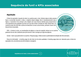 Aquisição
A fase de aquisição é aquela de atrair os usuários para o site. Embora alguns deles possam
fazer a conversão durante a visita, o objetivo desse estágio não é necessariamente esse.
Agora, o momento é de começar uma relação com seus futuros clientes para proporcionar
uma experiência de qualidade que fará com que eles sintam vontade de voltar. Nessa fase, os
usuários ainda não são ﬁéis a ponto de descartar os seus concorrentes, portanto cause uma
boa primeira impressão.
KPIs - o tempo no site, as visualizações de página e a taxa de rejeição indicam se os usuários
gostaram do seu site o bastante para permanecer nele e navegar por algumas páginas.
Canais - tudo o que pode atrair os usuários. Pesquisa paga, mídias sociais e publicidade de exibição são três exemplos.
Áreas de otimização - a landing page do site deve ser de alta qualidade. A landing page deve ser relevante para a fonte de
aquisição e ter uma estrutura de site simples e navegável.
eleve ao
suas aquisições de cliente
15
Sequência de funil e KPIs associados
SEQUÊNCIA DE FUNIL E KPIS ASSOCIADOS
 